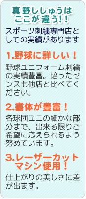 1.野球に詳しい!野球ユニフォーム刺繍の実績豊富。培ったセンスも他店と比べてください。2.書体が豊富!各球団ユニの細かな部分まで、出来る限りご期待に応えられるよう努めています。 3.レーザーカットマシン使用!仕上がりの美しさに差が出ます。