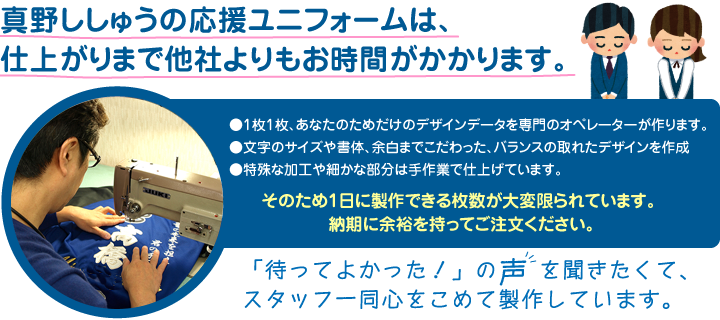 真野ししゅうの応援ユニフォームは、仕上がりまで他社よりもお時間がかかります。 ・1枚1枚、あなたのためだけのデザインデータを専門のオペレーターが作ります ・文字のサイズや書体、余白までこだわった、バランスの取れたデザインを作成 ・特殊な加工や細かな部分は手作業で仕上げています そのため1日に製作できる枚数が大変限られています。 納期に余裕を持ってご注文ください。「待ってよかった!」の声を聞きたくて、スタッフ一同心をこめて製作しています。